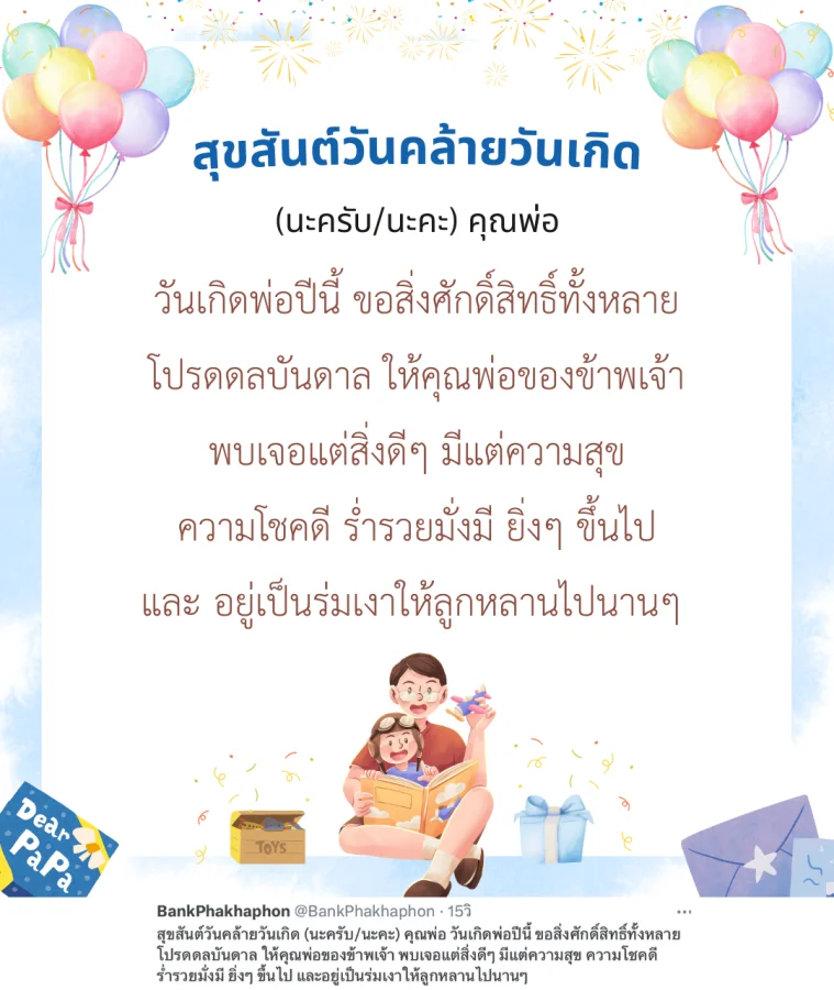 สุขสันต์วันคล้ายวันเกิด (นะครับ/นะคะ) คุณพ่อ วันเกิดพ่อปีนี้ ขอสิ่งศักดิ์สิทธิ์ทั้งหลาย โปรดดลบันดาล ให้คุณพ่อของข้าพเจ้า พบเจอแต่สิ่งดีๆ มีแต่ความสุข ความโชคดี ร่ำรวยมั่งมี ยิ่งๆ ขึ้นไป และอยู่เป็นร่มเงาให้ลูกหลานไปนานๆ 
