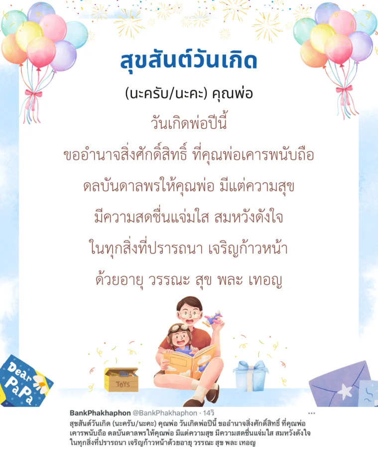 สุขสันต์วันเกิด (นะครับ/นะคะ) คุณพ่อ วันเกิดพ่อปีนี้ ขออำนาจสิ่งศักดิ์สิทธิ์ ที่คุณพ่อเคารพนับถือ ดลบันดาลพรให้คุณพ่อ มีแต่ความสุข มีความสดชื่นแจ่มใส สมหวังดังใจในทุกสิ่งที่ปรารถนา เจริญก้าวหน้าด้วยอายุ วรรณะ สุข พละ เทอญ
