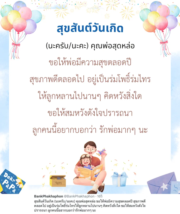 สุขสันต์วันเกิด (นะครับ/นะคะ) คุณพ่อสุดหล่อ ขอให้พ่อมีความสุขตลอดปี สุขภาพดีตลอดไป อยู่เป็นร่มโพธิ์ร่มไทรให้ลูกหลานไปนานๆ คิดหวังสิ่งใด ขอให้สมหวังดังใจปรารถนา ลูกคนนี้อยากบอกว่ารักพ่อมากๆ นะ 