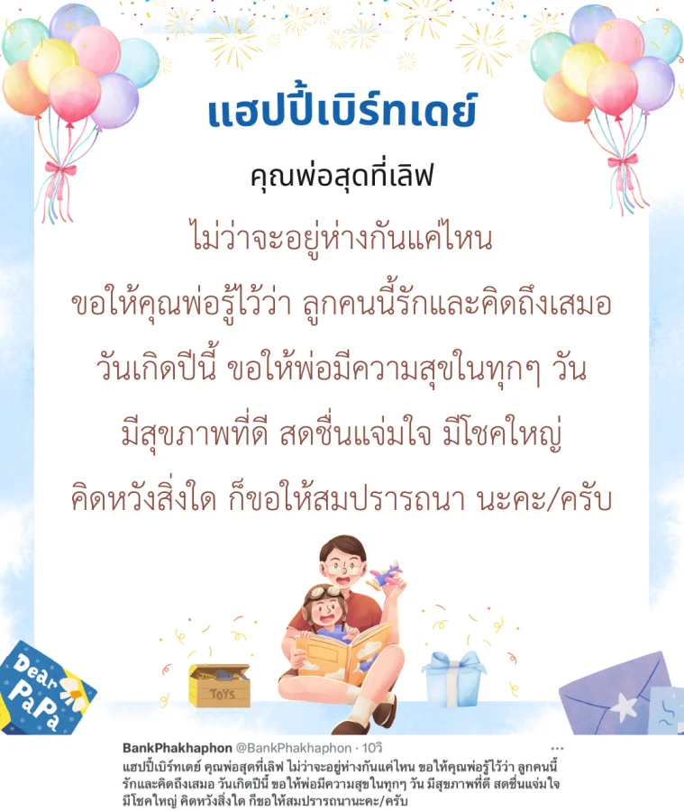 แฮปปี้เบิร์ทเดย์ คุณพ่อสุดที่เลิฟ ไม่ว่าจะอยู่ห่างกันแค่ไหน ขอให้คุณพ่อรู้ไว้ว่า ลูกคนนี้รักและคิดถึงเสมอ วันเกิดปีนี้ ขอให้พ่อมีความสุขในทุกๆ วัน มีสุขภาพที่ดี สดชื่นแจ่มใจ มีโชคใหญ่ คิดหวังสิ่งใด ก็ขอให้สมปรารถนานะคะ/ครับ