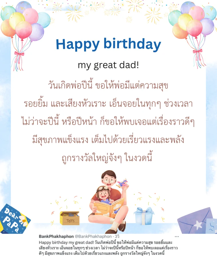 Happy birthday my great dad! วันเกิดพ่อปีนี้ ขอให้พ่อมีแต่ความสุข รอยยิ้มและเสียงหัวเราะ เอ็นจอยในทุกๆ ช่วงเวลา ไม่ว่าจะปีนี้หรือปีหน้า ก็ขอให้พบเจอแต่เรื่องราวดีๆ มีสุขภาพแข็งแรง เต็มไปด้วยเรี่ยวแรงและพลัง ถูกรางวัลใหญ่จังๆ ในงวดนี้ 