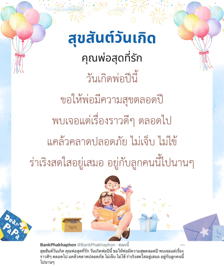 สุขสันต์วันเกิด คุณพ่อสุดที่รัก วันเกิดพ่อปีนี้ ขอให้พ่อมีความสุขตลอดปี พบเจอแต่เรื่องราวดีๆ ตลอดไป แคล้วคลาดปลอดภัย ไม่เจ็บ ไม่ไข้ ร่าเริงสดใสอยู่เสมอ อยู่กับลูกคนนี้ไปนานๆ 