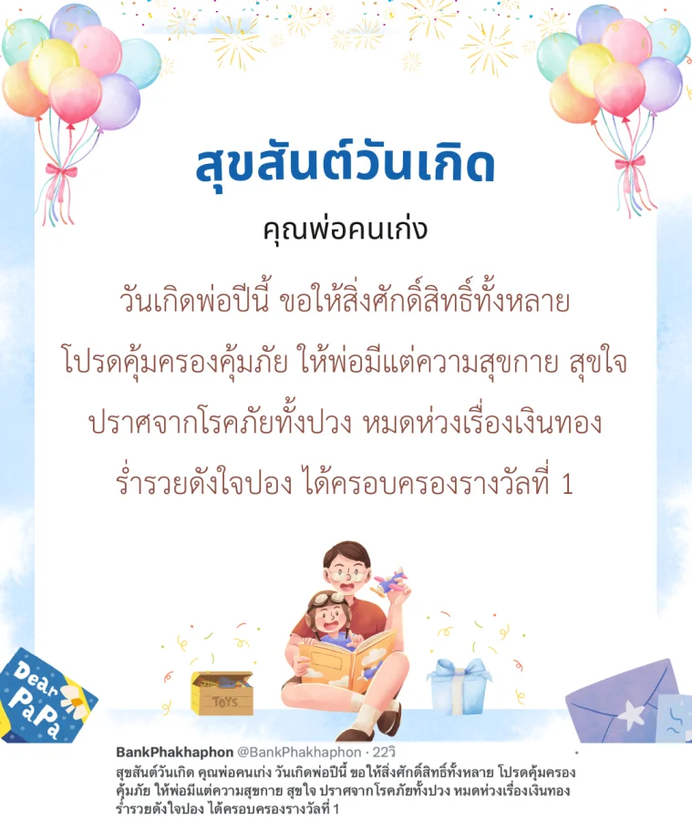 สุขสันต์วันเกิด คุณพ่อคนเก่ง วันเกิดพ่อปีนี้ ขอให้สิ่งศักดิ์สิทธิ์ทั้งหลาย โปรดคุ้มครองคุ้มภัย ให้พ่อมีแต่ความสุขกาย สุขใจ ปราศจากโรคภัยทั้งปวง หมดห่วงเรื่องเงินทอง ร่ำรวยดังใจปอง ได้ครอบครองรางวัลที่ 1