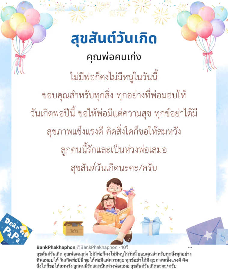 สุขสันต์วันเกิด คุณพ่อคนเก่ง ไม่มีพ่อก็คงไม่มีหนูในวันนี้ ขอบคุณสำหรับทุกสิ่งทุกอย่างที่พ่อมอบให้ วันเกิดพ่อปีนี้ ขอให้พ่อมีแต่ความสุข ทุกข์อย่าได้มี สุขภาพแข็งแรงดี คิดสิ่งใดก็ขอให้สมหวัง ลูกคนนี้รักและเป็นห่วงพ่อเสมอ สุขสันต์วันเกิดนะคะ/ครับ