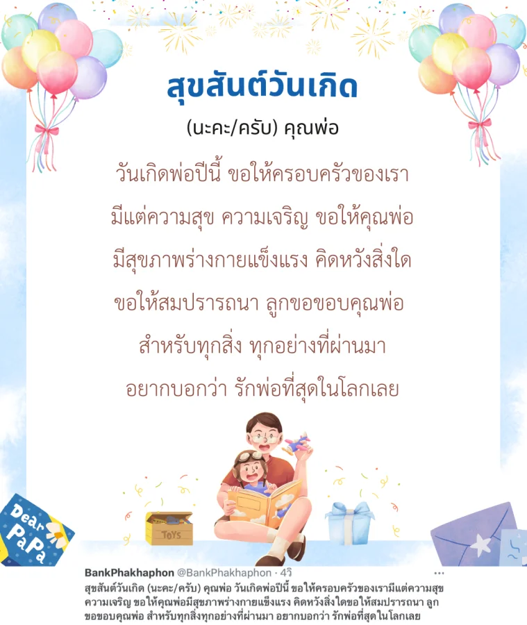สุขสันต์วันเกิด (นะคะ/ครับ) คุณพ่อ วันเกิดพ่อปีนี้ ขอให้ครอบครัวของเรามีแต่ความสุข ความเจริญ ขอให้คุณพ่อมีสุขภาพร่างกายแข็งแรง คิดหวังสิ่งใดขอให้สมปรารถนา ลูกขอขอบคุณพ่อ สำหรับทุกสิ่งทุกอย่างที่ผ่านมา อยากบอกว่า รักพ่อที่สุดในโลกเลย