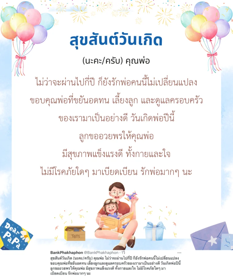 สุขสันต์วันเกิด (นะคะ/ครับ) คุณพ่อ ไม่ว่าจะผ่านไปกี่ปี ก็ยังรักพ่อคนนี้ไม่เปลี่ยนแปลง ขอบคุณพ่อที่ขยันอดทน เลี้ยงลูกและดูแลครอบครัวของเรามาเป็นอย่างดี วันเกิดพ่อปีนี้ ลูกขออวยพรให้คุณพ่อ มีสุขภาพแข็งแรงดี ทั้งกายและใจ ไม่มีโรคภัยใดๆ มาเบียดเบียน รักพ่อมากๆ นะ 